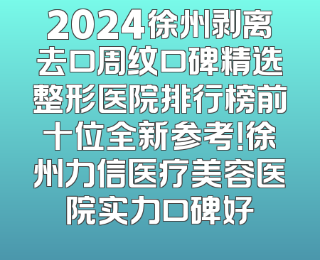 2024徐州剥离去口周纹口碑精选整形医院排行榜前十位全新参考！徐州力信医疗美容医院实力口碑好