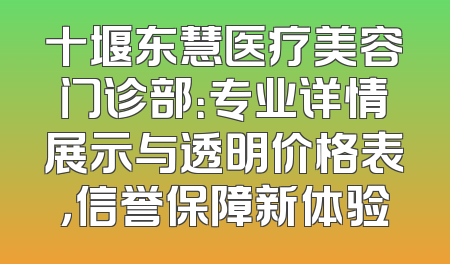 十堰东慧医疗美容门诊部：专业详情展示与透明价格表，信誉保障新体验
