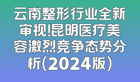 云南整形行业全新审视！昆明医疗美容激烈竞争态势分析（2024版）