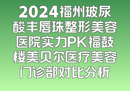 2024福州玻尿酸丰唇珠整形美容医院实力PK福鼓楼美贝尔医疗美容门诊部对比分析