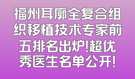 福州耳廓全复合组织移植技术专家前五排名出炉！超优秀医生名单公开！