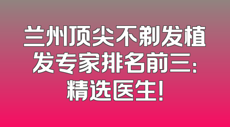 兰州顶尖不剃发植发专家排名前三：精选医生！
