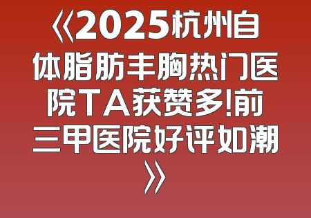 《2025杭州自体脂肪丰胸热门医院TA获赞多！前三甲医院好评如潮》