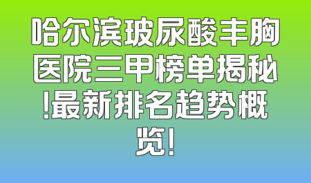 哈尔滨玻尿酸丰胸医院三甲榜单揭秘！最新排名趋势概览！