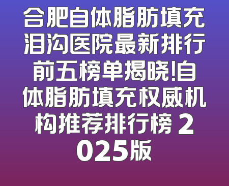 合肥自体脂肪填充泪沟医院最新排行前五榜单揭晓！自体脂肪填充权威机构推荐排行榜 2025版