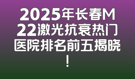 2025年长春M22激光抗衰热门医院排名前五揭晓！