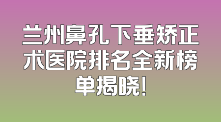 兰州鼻孔下垂矫正术医院排名全新榜单揭晓！