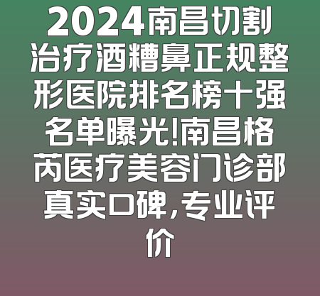 2024南昌切割治疗酒糟鼻正规整形医院排名榜十强名单曝光！南昌格芮医疗美容门诊部真实口碑，专业评价