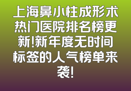 上海鼻小柱成形术热门医院排名榜更新！新年度无时间标签的人气榜单来袭！