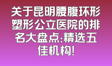 关于昆明腰腹环形塑形公立医院的排名大盘点：精选五佳机构！
