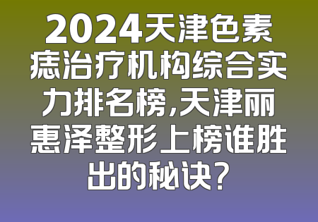 2024天津色素痣治疗机构综合实力排名榜，天津丽惠泽整形上榜谁胜出的秘诀？