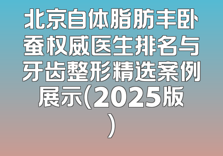 北京自体脂肪丰卧蚕权威医生排名与牙齿整形精选案例展示（2025版）