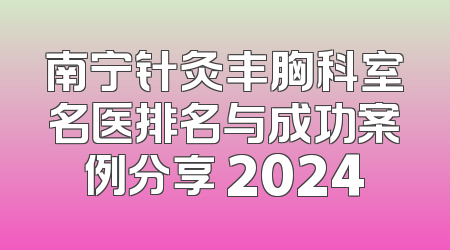 南宁针灸丰胸科室名医排名与成功案例分享 2024