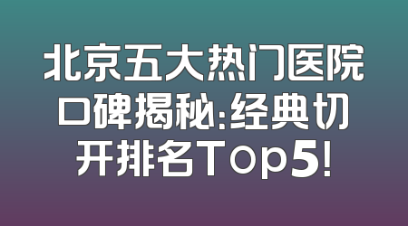 北京五大热门医院口碑揭秘：经典切开排名Top5！