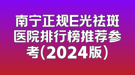 南宁正规E光祛斑医院排行榜推荐参考（2024版）