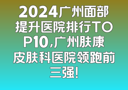 2024广州面部提升医院排行TOP10，广州肤康皮肤科医院领跑前三强！