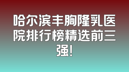 哈尔滨丰胸隆乳医院排行榜精选前三强！