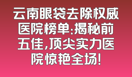 云南眼袋去除权威医院榜单：揭秘前五佳，顶尖实力医院惊艳全场！