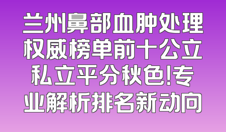 兰州鼻部血肿处理权威榜单前十公立私立平分秋色！专业解析排名新动向