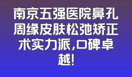 南京五强医院鼻孔周缘皮肤松弛矫正术实力派，口碑卓越！