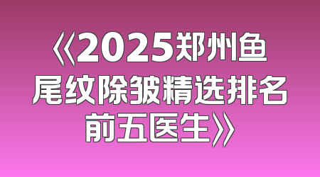 《2025郑州鱼尾纹除皱精选排名前五医生》