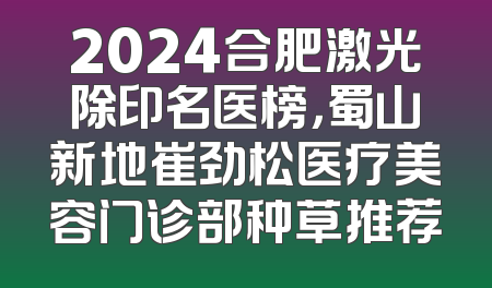 2024合肥激光除印名医榜，蜀山新地崔劲松医疗美容门诊部种草推荐