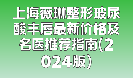 上海薇琳整形玻尿酸丰唇最新价格及名医推荐指南（2024版）