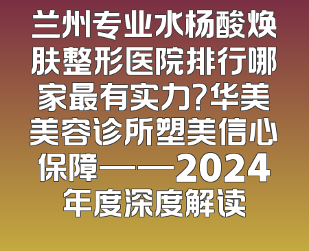 兰州专业水杨酸焕肤整形医院排行哪家最有实力？华美美容诊所塑美信心保障——2024年度深度解读