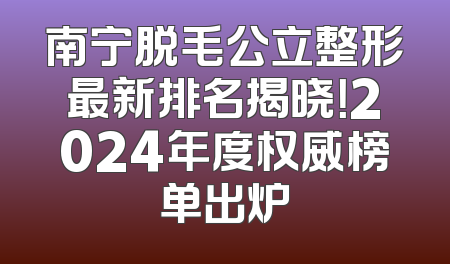 南宁脱毛公立整形最新排名揭晓！2024年度权威榜单出炉