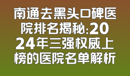 南通去黑头口碑医院排名揭秘：2024年三强权威上榜的医院名单解析