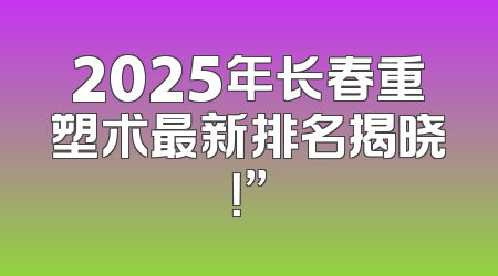 2025年长春重塑术最新排名揭晓！”
