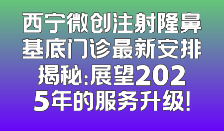 西宁微创注射隆鼻基底门诊最新安排揭秘：展望2025年的服务升级！