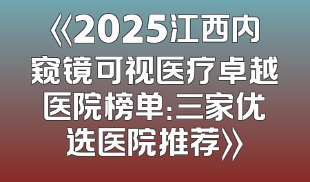 《2025江西内窥镜可视医疗卓越医院榜单：三家优选医院推荐》