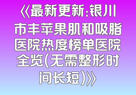 《最新更新：银川市丰苹果肌和吸脂医院热度榜单医院全览（无需整形时间长短）》
