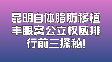 昆明自体脂肪移植丰眼窝公立权威排行前三探秘！