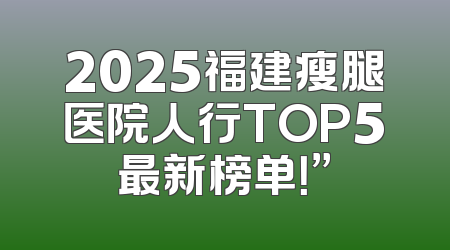 2025福建瘦腿医院人行TOP5最新榜单！”