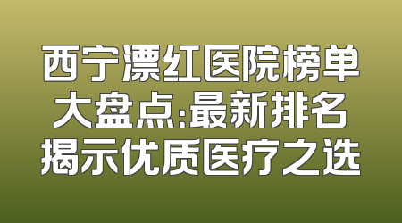 西宁漂红医院榜单大盘点：最新排名揭示优质医疗之选