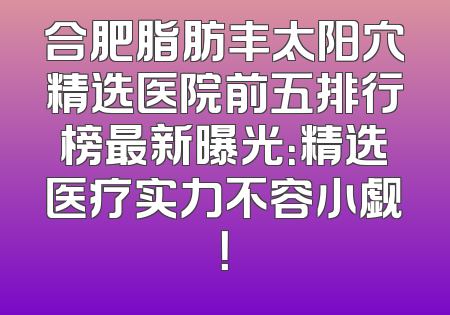 合肥脂肪丰太阳穴精选医院前五排行榜最新曝光：精选医疗实力不容小觑！