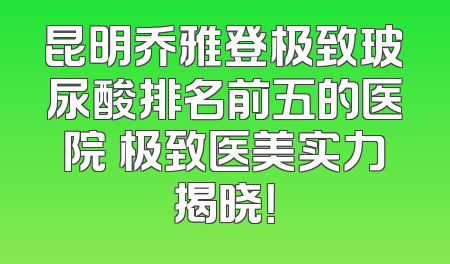 昆明乔雅登极致玻尿酸排名前五的医院 极致医美实力揭晓！