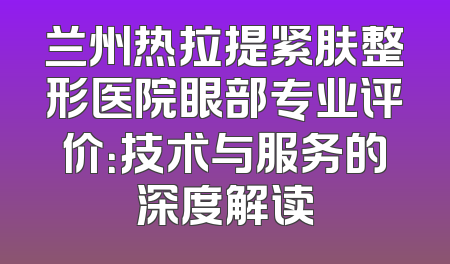 兰州热拉提紧肤整形医院眼部专业评价：技术与服务的深度解读