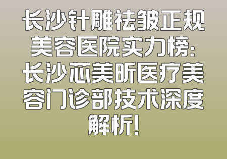 长沙针雕祛皱正规美容医院实力榜：长沙芯美昕医疗美容门诊部技术深度解析！