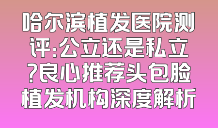 哈尔滨植发医院测评：公立还是私立？良心推荐头包脸植发机构深度解析