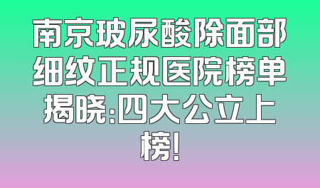 南京玻尿酸除面部细纹正规医院榜单揭晓：四大公立上榜！