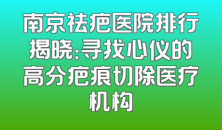 南京祛疤医院排行揭晓：寻找心仪的高分疤痕切除医疗机构