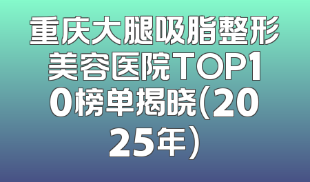 重庆大腿吸脂整形美容医院TOP10榜单揭晓（2025年）