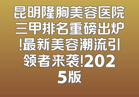 昆明隆胸美容医院三甲排名重磅出炉！最新美容潮流引领者来袭！2025版