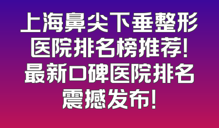上海鼻尖下垂整形医院排名榜推荐！最新口碑医院排名震撼发布！