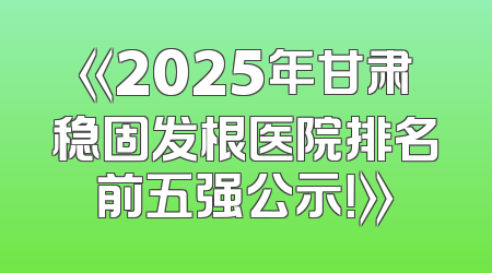 《2025年甘肃稳固发根医院排名前五强公示！》