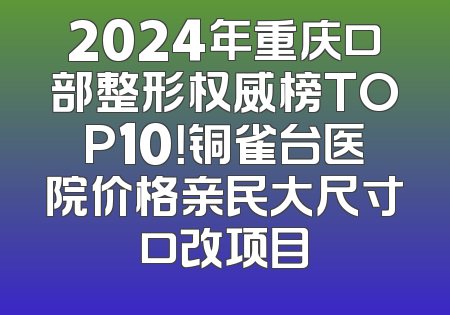 2024年重庆口部整形权威榜TOP10！铜雀台医院价格亲民大尺寸口改项目