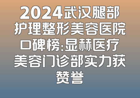2024武汉腿部护理整形美容医院口碑榜：显赫医疗美容门诊部实力获赞誉